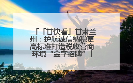 「甘快看」甘肃兰州：护航诚信纳税更高标准打造税收营商环境“金字招牌”