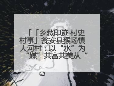 「乡愁印迹·村史村事」瓮安县猴场镇大河村：以“水”为“媒”共富共美从“河”而来
