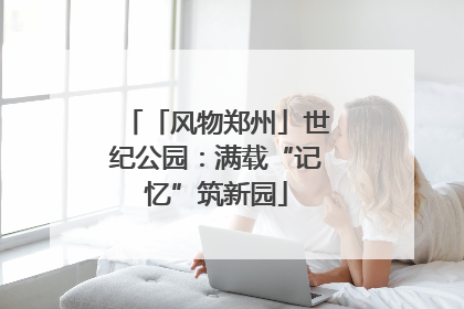 「风物郑州」世纪公园：满载“记忆”筑新园