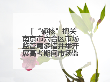 “硬核”把关 南京市六合区市场监管局多措并举开展高考期间市场监管保障工作