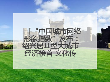 “中国城市网络形象指数”发布：绍兴居Ⅱ型大城市经济榜首 文化传播独具特色