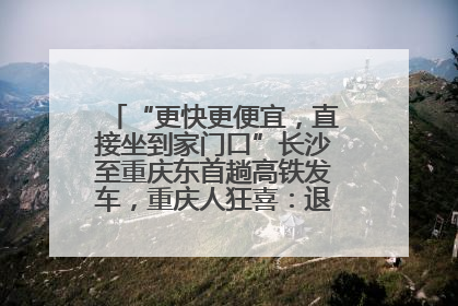 “更快更便宜，直接坐到家门口”长沙至重庆东首趟高铁发车，重庆人狂喜：退了票也要坐