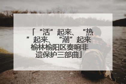 “活”起来、“热”起来、“潮”起来 榆林榆阳区奏响非遗保护三部曲