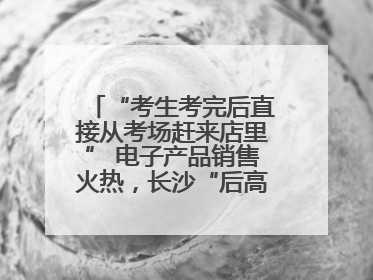 “考生考完后直接从考场赶来店里” 电子产品销售火热，长沙“后高考经济”升温