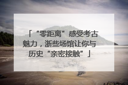 “零距离”感受考古魅力，浙些场馆让你与历史“亲密接触”