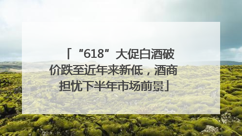 “618”大促白酒破价跌至近年来新低，酒商担忧下半年市场前景