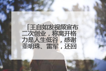 王自如发视频宣布二次创业，称离开格力是人生低谷，感谢董明珠、雷军，还回应了“工资条”：清楚自己要什么……