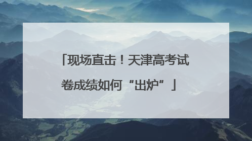现场直击！天津高考试卷成绩如何“出炉”