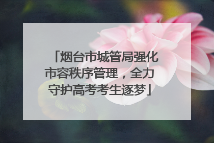 烟台市城管局强化市容秩序管理，全力守护高考考生逐梦