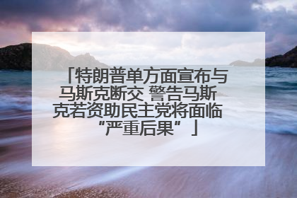 特朗普单方面宣布与马斯克断交 警告马斯克若资助民主党将面临“严重后果”