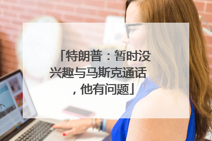特朗普：暂时没兴趣与马斯克通话，他有问题