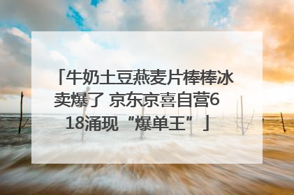 牛奶土豆燕麦片棒棒冰卖爆了 京东京喜自营618涌现“爆单王”