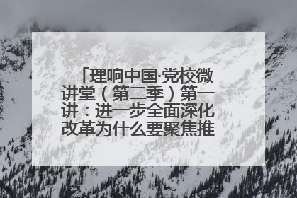 理响中国·党校微讲堂（第二季）第一讲：进一步全面深化改革为什么要聚焦推进中国式现代化