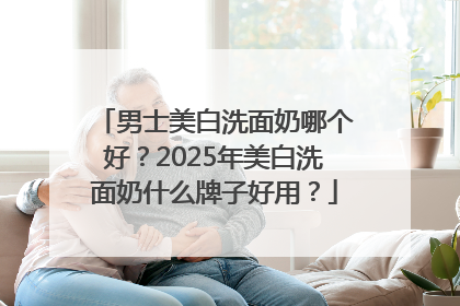 男士美白洗面奶哪个好？2025年美白洗面奶什么牌子好用？