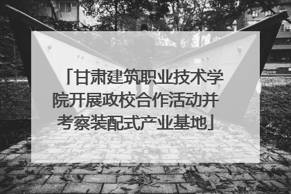 甘肃建筑职业技术学院开展政校合作活动并考察装配式产业基地