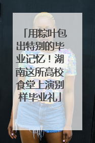 用粽叶包出特别的毕业记忆！湖南这所高校食堂上演别样毕业礼
