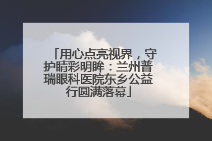 用心点亮视界，守护睛彩明眸：兰州普瑞眼科医院东乡公益行圆满落幕