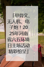 甲骨文、无人机、电子炮！2025年河南省六五环境日主场活动精彩纷呈
