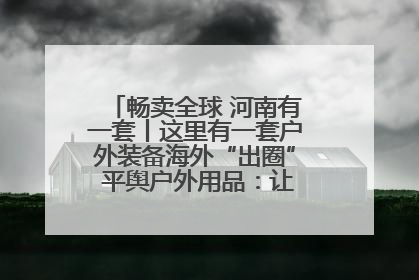 畅卖全球 河南有一套丨这里有一套户外装备海外“出圈” 平舆户外用品：让“休闲风”长红
