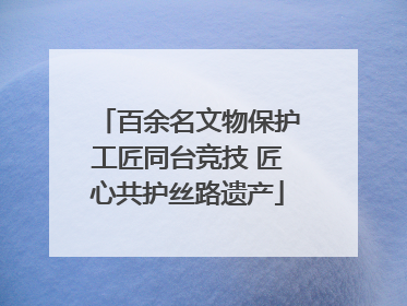 百余名文物保护工匠同台竞技 匠心共护丝路遗产
