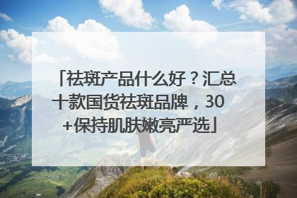 祛斑产品什么好？汇总十款国货祛斑品牌，30+保持肌肤嫩亮严选