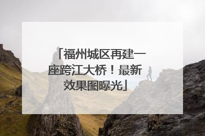 福州城区再建一座跨江大桥！最新效果图曝光