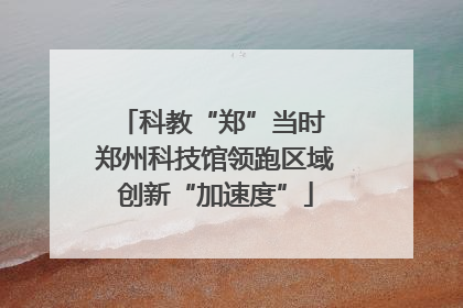 科教“郑”当时 郑州科技馆领跑区域创新“加速度”