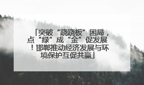 突破“跷跷板”困局，点“绿”成“金”促发展！邯郸推动经济发展与环境保护互促共赢