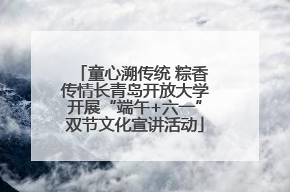 童心溯传统 粽香传情长青岛开放大学开展“端午+六一”双节文化宣讲活动