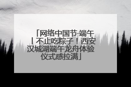 网络中国节·端午丨不止吃粽子！西安汉城湖端午龙舟体验仪式感拉满