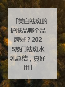 美白祛斑的护肤品哪个品牌好？2025热门祛斑水乳总结，真好用