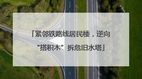紧邻铁路线居民楼，逆向“搭积木”拆危旧水塔