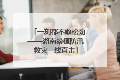 一刻都不敢松劲——湖南桑植防汛救灾一线直击