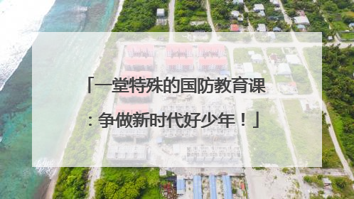 一堂特殊的国防教育课：争做新时代好少年！
