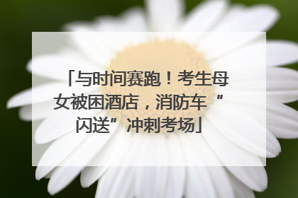 与时间赛跑！考生母女被困酒店，消防车“闪送”冲刺考场