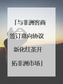 与非洲客商签订意向协议 新化红茶开拓非洲市场