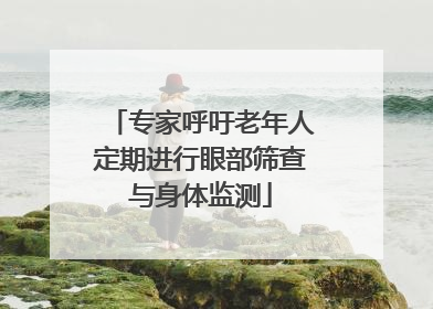 专家呼吁老年人定期进行眼部筛查与身体监测