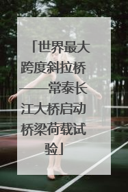 世界最大跨度斜拉桥——常泰长江大桥启动桥梁荷载试验
