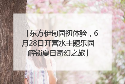 东方伊甸园初体验，6月28日开营水主题乐园解锁夏日奇幻之旅