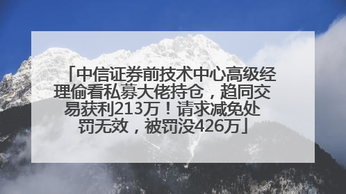 中信证券前技术中心高级经理偷看私募大佬持仓，趋同交易获利213万！请求减免处罚无效，被罚没426万