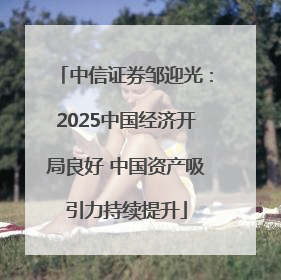 中信证券邹迎光：2025中国经济开局良好 中国资产吸引力持续提升