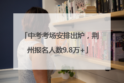 中考考场安排出炉，荆州报名人数9.8万+