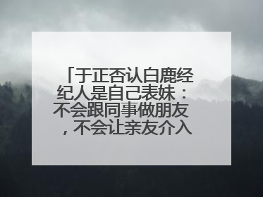 于正否认白鹿经纪人是自己表妹：不会跟同事做朋友，不会让亲友介入到我的工作