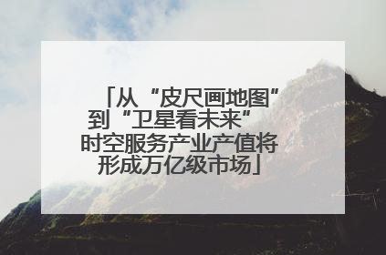 从“皮尺画地图”到“卫星看未来” 时空服务产业产值将形成万亿级市场