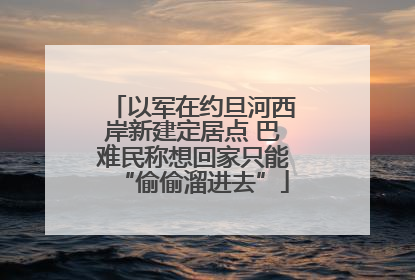 以军在约旦河西岸新建定居点 巴难民称想回家只能“偷偷溜进去”