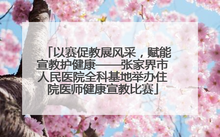以赛促教展风采，赋能宣教护健康——张家界市人民医院全科基地举办住院医师健康宣教比赛