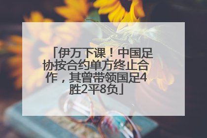 伊万下课！中国足协按合约单方终止合作，其曾带领国足4胜2平8负