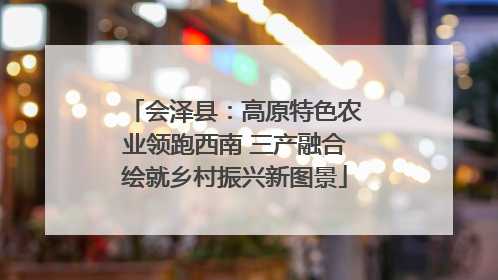 会泽县：高原特色农业领跑西南 三产融合绘就乡村振兴新图景