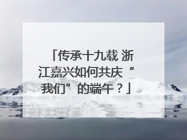 传承十九载 浙江嘉兴如何共庆“我们”的端午？