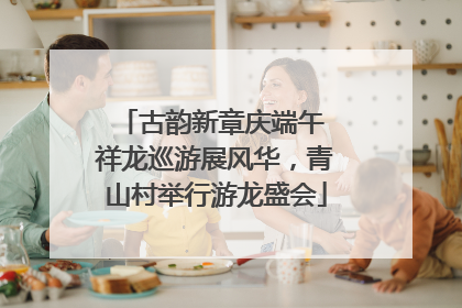 古韵新章庆端午 祥龙巡游展风华，青山村举行游龙盛会